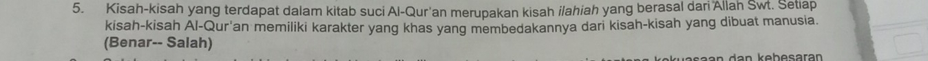 Kisah-kisah yang terdapat dalam kitab suci Al-Qur'an merupakan kisah ilahiah yang berasal dari Allah Swt. Setiap 
kisah-kisah Al-Qur'an memiliki karakter yang khas yang membedakannya dari kisah-kisah yang dibuat manusia. 
(Benar-- Salah)