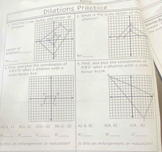 Name
Dilations Practice
 
dilation?
similar, 
dilation.
Similar fi
The syn
center of
dilation=_
k= _
k=
3 Find and plot the coordinates of 4. Find and plot the coordinates of
A'B'C'D' after a dilation with a A'B'C' after a dilation with a scale
scale factorfactor k=1/4.
A(-2,1) B(2,1) C(1,-2) D(-3,-2) A(-8,8) B(8,0) C(4,-8)
A' _ 8^ _ C' _ D' _ A' _ B' _ C'_
Is this an enlargement or reduction? Is this an enlargement or reduction?