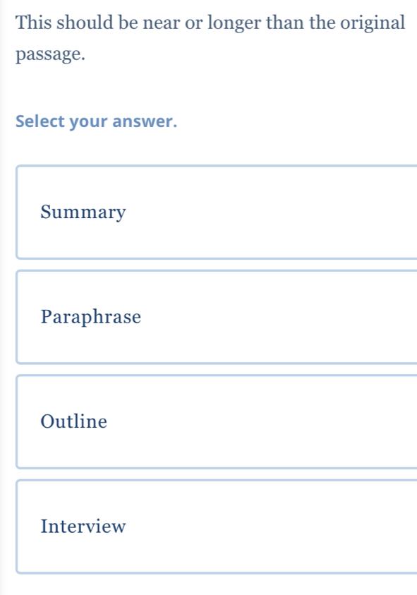 This should be near or longer than the original
passage.
Select your answer.
Summary
Paraphrase
Outline
Interview