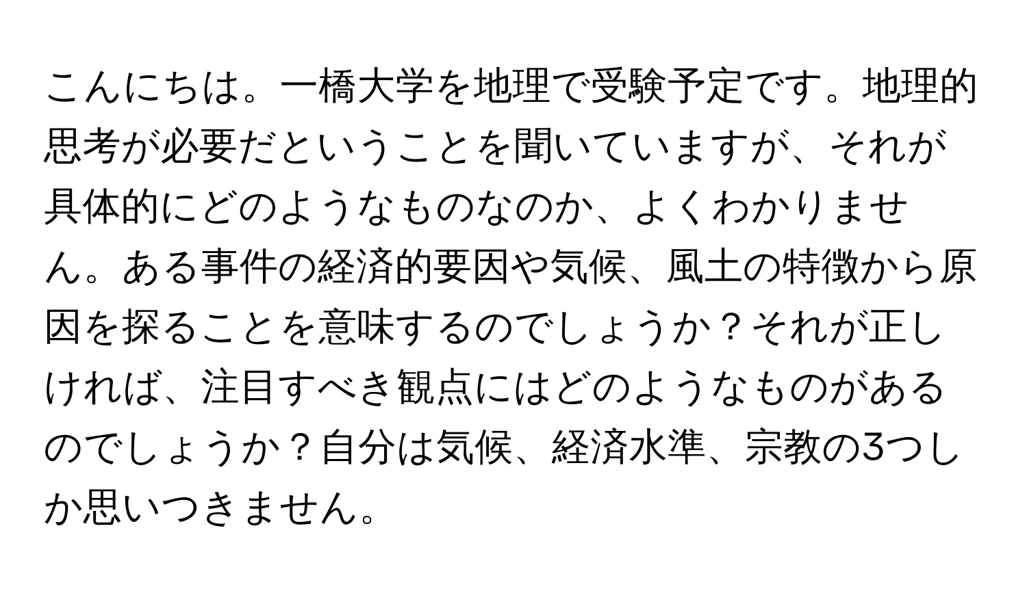 こんにちは。一橋大学を地理で受験予定です。地理的思考が必要だということを聞いていますが、それが具体的にどのようなものなのか、よくわかりません。ある事件の経済的要因や気候、風土の特徴から原因を探ることを意味するのでしょうか？それが正しければ、注目すべき観点にはどのようなものがあるのでしょうか？自分は気候、経済水準、宗教の3つしか思いつきません。