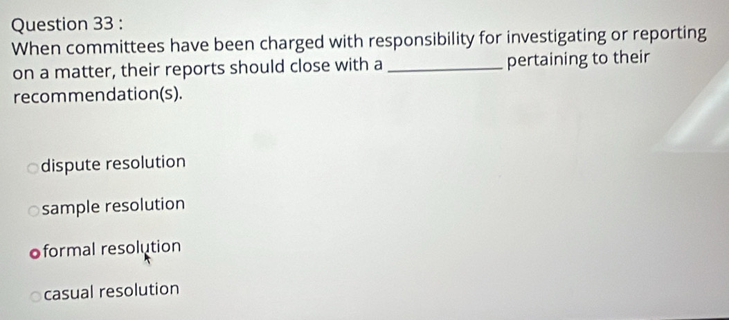 When committees have been charged with responsibility for investigating or reporting
on a matter, their reports should close with a _pertaining to their
recommendation(s).
dispute resolution
sample resolution
oformal resolution
casual resolution