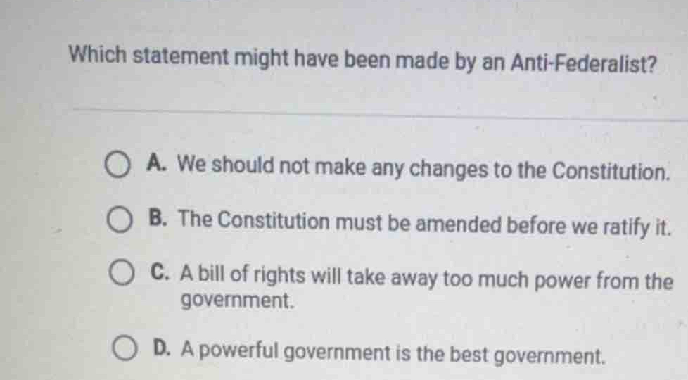 Which statement might have been made by an Anti-Federalist?
A. We should not make any changes to the Constitution.
B. The Constitution must be amended before we ratify it.
C. A bill of rights will take away too much power from the
government.
D. A powerful government is the best government.