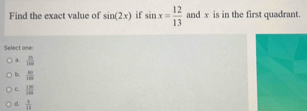 Find the exact value of sin (2x) if sin x= 12/13  and x is in the first quadrant.
Select one:
a.  25/169 
b.  60/169 
c.  120/169 
d.  5/13 