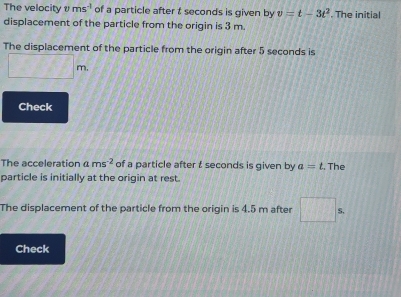 The velocity ms^(-1) of a particle after t seconds is given by v=t-3t^2. The initial 
displacement of the particle from the origin is 3 m. 
The displacement of the particle from the origin after 5 seconds is 
TT 
Check 
The acceleration ams^(-2) of a particle after t seconds is given by a=t. The 
particle is initially at the origin at rest. 
The displacement of the particle from the origin is 4.5 m after S, 
Check