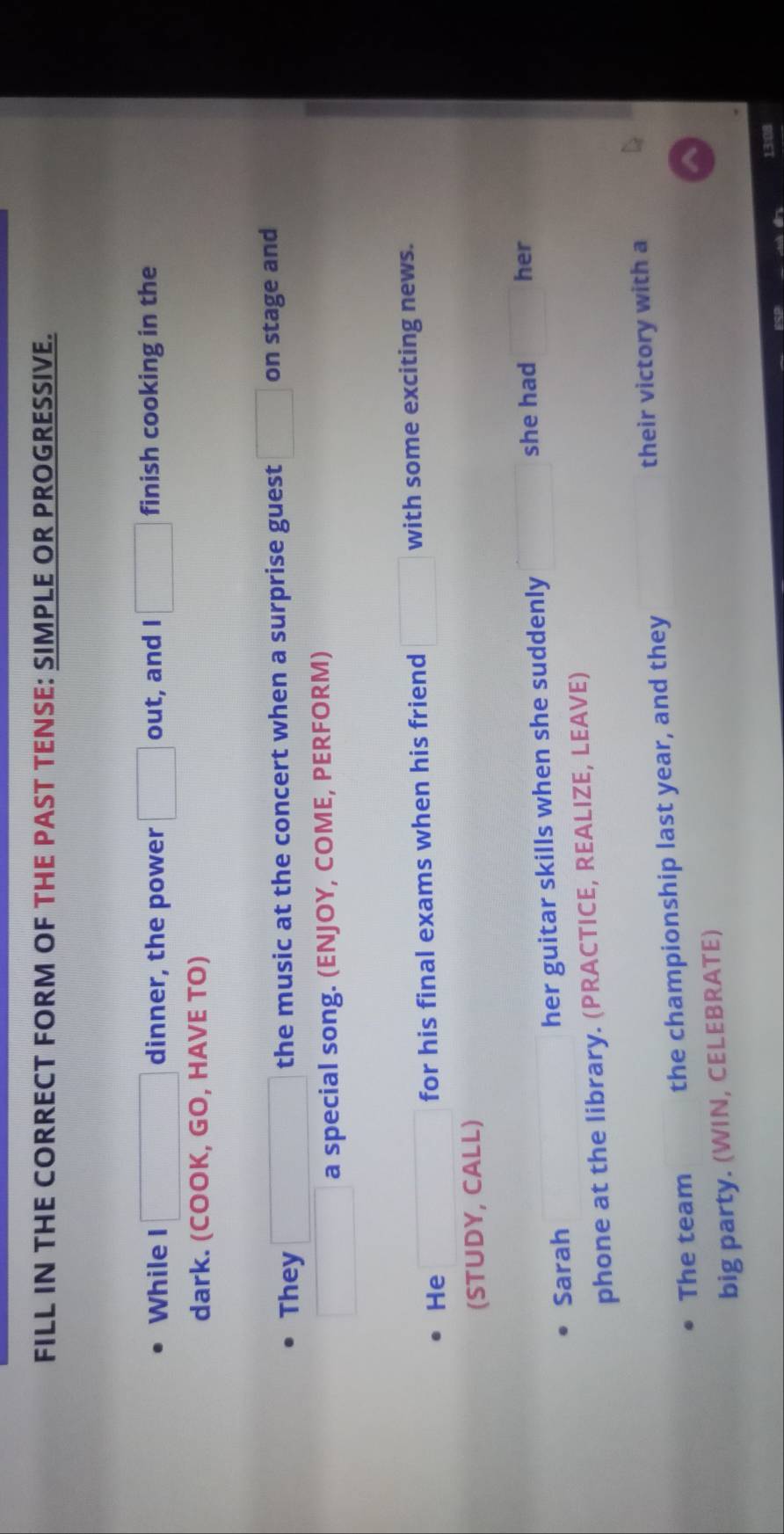 FILL IN THE CORRECT FORM OF THE PAST TENSE: SIMPLE OR PROGRESSIVE. 
While I □  dinner, the power □ out, and I □ finish cooking in the 
dark. (COOK, GO, HAVE TO) 
They the music at the concert when a surprise guest □ on stage and 
□  a special song. (ENJOY, COME, PERFORM) 
He for his final exams when his friend □ with some exciting news. 
(STUDY, CALL) 
Sarah her guitar skills when she suddenly 
she had her 
phone at the library. (PRACTICE, REALIZE, LEAVE) 
The team the championship last year, and they their victory with a 
big party. (WIN, CELEBRATE) 
13:08