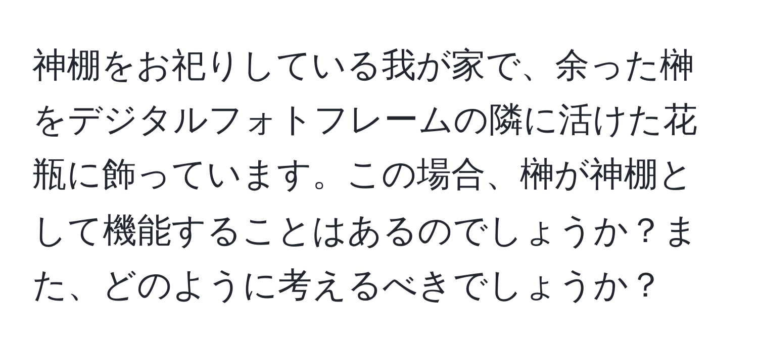 神棚をお祀りしている我が家で、余った榊をデジタルフォトフレームの隣に活けた花瓶に飾っています。この場合、榊が神棚として機能することはあるのでしょうか？また、どのように考えるべきでしょうか？