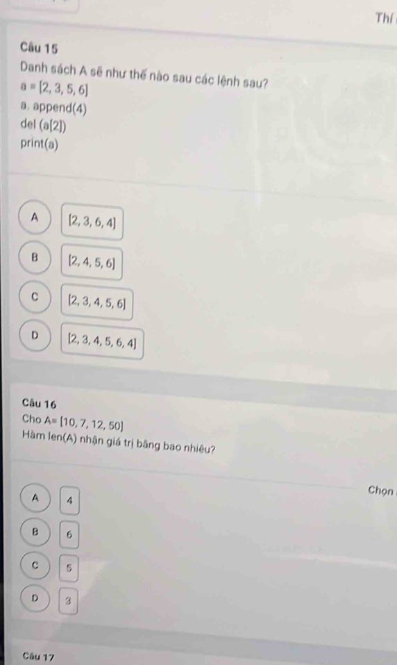 Thí
Câu 15
Danh sách A sẽ như thế nào sau các lệnh sau?
a= 2,3,5,6
a. append(4)
del (a[2])
print(a)
A [2,3,6,4]
B [2,4,5,6]
C [2,3,4,5,6]
D [2,3,4,5,6,4]
Câu 16
Cho A=[10,7,12,50]
Hàm len(A) nhận giá trị bằng bao nhiêu?
Chọn
A 4
Q 6
C 5
D 3
Câu 17