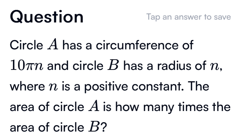 Question Tap an answer to save 
Circle A has a circumference of
10πn and circle B has a radius of n, 
where n is a positive constant. The 
area of circle A is how many times the 
area of circle B?