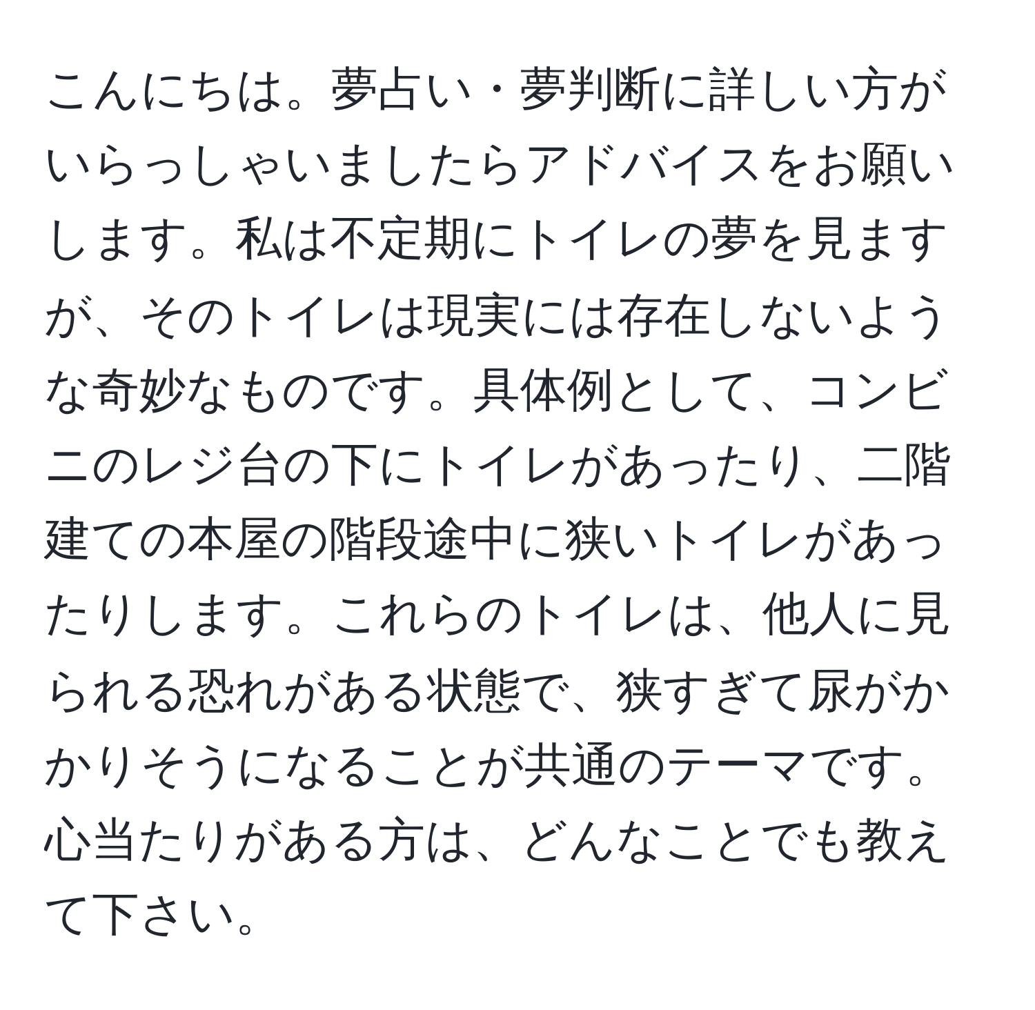 こんにちは。夢占い・夢判断に詳しい方がいらっしゃいましたらアドバイスをお願いします。私は不定期にトイレの夢を見ますが、そのトイレは現実には存在しないような奇妙なものです。具体例として、コンビニのレジ台の下にトイレがあったり、二階建ての本屋の階段途中に狭いトイレがあったりします。これらのトイレは、他人に見られる恐れがある状態で、狭すぎて尿がかかりそうになることが共通のテーマです。心当たりがある方は、どんなことでも教えて下さい。