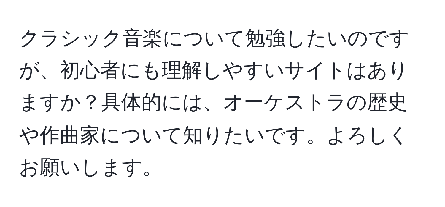 クラシック音楽について勉強したいのですが、初心者にも理解しやすいサイトはありますか？具体的には、オーケストラの歴史や作曲家について知りたいです。よろしくお願いします。