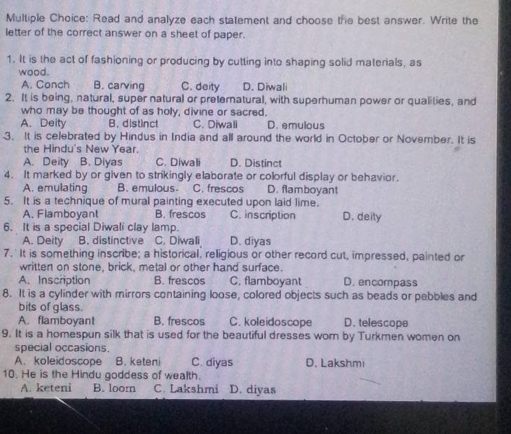 Read and analyze each statement and choose the best answer. Write the
letter of the correct answer on a sheet of paper.
1. It is the act of fashioning or producing by cutting into shaping solid materials, as
wood.
A. Conch B. carving C. deity D. Diwali
2. It is being, natural, super natural or preternatural, with superhuman power or qualities, and
who may be thought of as holy, divine or sacred.
A. Deity B. distinct C. Diwali D. emulous
3. It is celebrated by Hindus in India and all around the world in October or November. It is
the Hindu's New Year.
A. Deity B. Diyas C. Diwali D. Distinct
4. It marked by or given to strikingly elaborate or colorful display or behavior.
A. emulating B. emulous- C. frescos D. flamboyant
5. It is a technique of mural painting executed upon laid lime.
A. Flamboyant B. frescos C. inscription D. deity
6. It is a special Diwali clay lamp.
A. Deity B. distinctive C. Diwali D. diyas
7.' It is something inscribe; a historical, religious or other record cut, impressed, painted or
written on stone, brick, metal or other hand surface.
A. Inscription B. frescos C. flamboyant D. encompass
8. It is a cylinder with mirrors containing loose, colored objects such as beads or pebbles and
bits of glass.
A. flamboyant B. frescos C. koleidoscope D. telescope
9. It is a homespun silk that is used for the beautiful dresses wom by Turkmen women on
special occasions,
A、 koleidoscope B. keteni C. diyas D. Lakshmi
10. He is the Hindu goddess of wealth.
A. keteni B. loom C. Lakshmi D. diyas