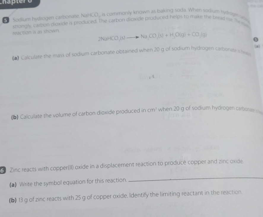 haptero the c 
Sodium hydrogen carbonate, NaHCO_, is commonly known as baking soda. When sodium hydrogen r 
strongly, carbon dioxide is produced. The carbon dioxide produced helps to make the bread rise. The ea 
reaction is as shown.
2NaHCO_3(s)to Na_2CO_3(s)+H_2O(g)+CO_2(g)
9 
(a) 
(a) Calculate the mass of sodium carbonate obtained when 20 g of sodium hydrogen carbonate is heare 
(b) Calculate the volume of carbon dioxide produced in cm^3 when 20 g of sodium hydrogen carbonate is he 
6 Zinc reacts with copper(II) oxide in a displacement reaction to produce copper and zinc oxide. 
(a) Write the symbol equation for this reaction. 
_ 
(b) 13 g of zinc reacts with 25 g of copper oxide. Identify the limiting reactant in the reaction.