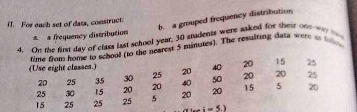 a grouped frequency distribution 
II. For each set of data, construct: 
4. On the first day of class last school year, 30 students were asked for their one way a. a frequency distribution 
time from home to school (to the nearest 5 minutes). The resulting data were as foo 
(Use eight classes.) 40 20 15 25
20 25 35 30 25 20
20
25 30 15 20 20 40 50 20 25
15 25 25 25 5 20 20 15 5 20
i=5.)