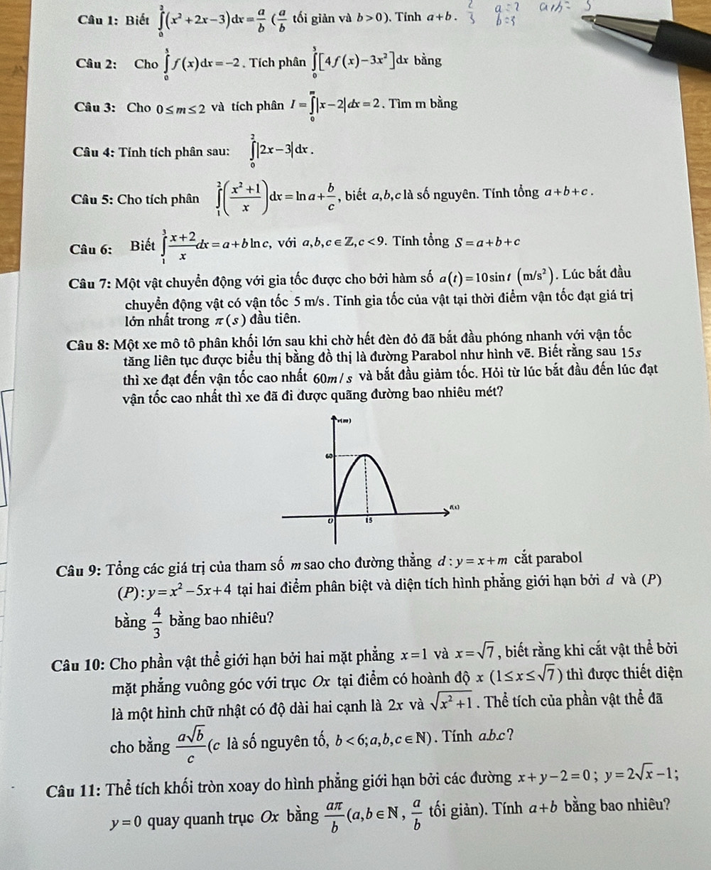 Biết ∈tlimits _0^(a(x^2)+2x-3)dx= a/b ( a/b  tối giản và b>0) 、 Tính a+b.
Câu 2: Cho∈tlimits _0^(tf(x)dx=-2. Tích phân ∈tlimits _0^5[4f(x)-3x^2)] dx bằng
Câu 3: Cho 0≤ m≤ 2 và tích phân I=∈tlimits _0^(m|x-2|dx=2. Tìm m bằng
Câu 4: Tính tích phân sau: ∈tlimits _0^2|2x-3|dx.
* Câu 5: Cho tích phân ∈tlimits _1^2(frac x^2)+1x)dx=ln a+ b/c  , biết a,b,c là số nguyên. Tính tổng a+b+c.
Câu 6: Biết ∈tlimits _1^(3frac x+2)xdx=a+bln c, với a,b,c∈ Z,c<9</tex> . Tính that ongS=a+b+c
Câu 7: Một vật chuyển động với gia tốc được cho bởi hàm số a(t)=10sin t(m/s^2). Lúc bắt đầu
chuyển động vật có vận tốc 5 m/s . Tính gia tốc của vật tại thời điểm vận tốc đạt giá trị
lớn nhất trong π (s) đầu tiên.
Câu 8: Một xe mô tô phân khối lớn sau khi chờ hết đèn đỏ đã bắt đầu phóng nhanh với vận tốc
lăng liên tục được biểu thị bằng đồ thị là đường Parabol như hình vẽ. Biết rằng sau 15s
thì xe đạt đến vận tốc cao nhất 60m/s và bắt đầu giảm tốc. Hỏi từ lúc bắt đầu đến lúc đạt
vận tốc cao nhất thì xe đã đi được quãng đường bao nhiêu mét?
Câu 9: Tổng các giá trị của tham số m sao cho đường thẳng d:y=x+m cắt parabol
(P): y=x^2-5x+4 tại hai điểm phân biệt và diện tích hình phẳng giới hạn bởi đ và (P)
bàng  4/3  bằng bao nhiêu?
Câu 10: Cho phần vật thể giới hạn bởi hai mặt phẳng x=1 và x=sqrt(7) , biết rằng khi cắt vật thể bởi
mặt phẳng vuông góc với trục Ox tại điểm có hoành dhat Qx(1≤ x≤ sqrt(7)) thì được thiết diện
là một hình chữ nhật có độ dài hai cạnh là 2x và sqrt(x^2+1). Thể tích của phần vật thể đã
cho bằng  asqrt(b)/c  (c là số nguyên tố, b<6;a,b,c∈ N). Tính a.b.c?
Câu 11: Thể tích khối tròn xoay do hình phẳng giới hạn bởi các đường x+y-2=0;y=2sqrt(x)-1
y=0 quay quanh trục Ox bằng  aπ /b (a,b∈ N, a/b  tối giản). Tính a+b bằng bao nhiêu?