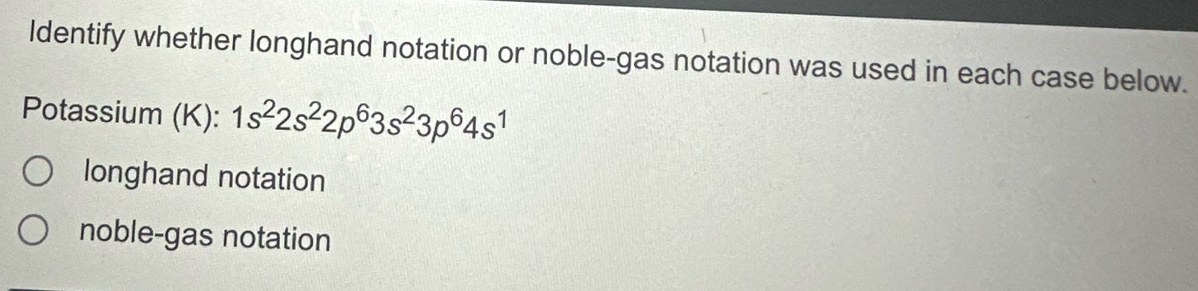 Identify whether longhand notation or noble-gas notation was used in each case below.
Potassium (K): 1s^22s^22p^63s^23p^64s^1
longhand notation
noble-gas notation