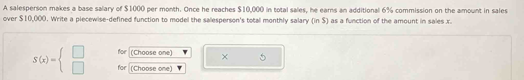 A salesperson makes a base salary of $1000 per month. Once he reaches $10,000 in total sales, he earns an additional 6% commission on the amount in sales 
over $10,000. Write a piecewise-defined function to model the salesperson's total monthly salary (in $) as a function of the amount in sales x. 
for (Choose one) ×
S(x)=beginarrayl □  □ endarray. for (Choose one)