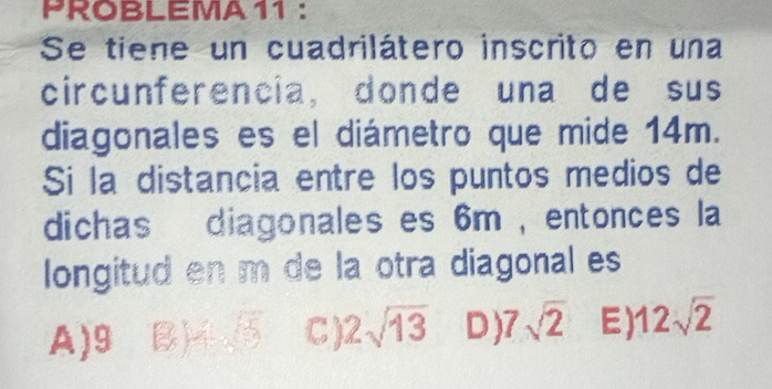 PROBLEMA 11 :
Se tiene un cuadrilátero inscrito en una
circunferencia, donde una de sus
diagonales es el diámetro que mide 14m.
Si la distancia entre los puntos medios de
dichas diagonales es 6m , entonces la
longitud en m de la otra diagonal es
A) 9 B) C 2sqrt(13) D) 7sqrt(2) E) 12sqrt(2)