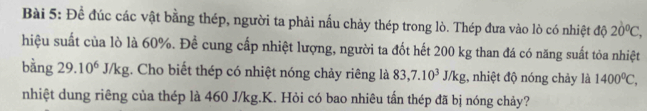 Đề đúc các vật bằng thép, người ta phải nấu chảy thép trong lò. Thép đưa vào lò có nhiệt độ 20°C, 
hiệu suất của lò là 60%. Để cung cấp nhiệt lượng, người ta đốt hết 200 kg than đá có năng suất tỏa nhiệt 
bằng 29.10^6J/kg;. Cho biết thép có nhiệt nóng chảy riêng là 83, 7.10^3J/kg :, nhiệt độ nóng chảy là 1400^0C, 
nhiệt dung riêng của thép là 460 J/kg.K. Hỏi có bao nhiêu tần thép đã bị nóng chảy?