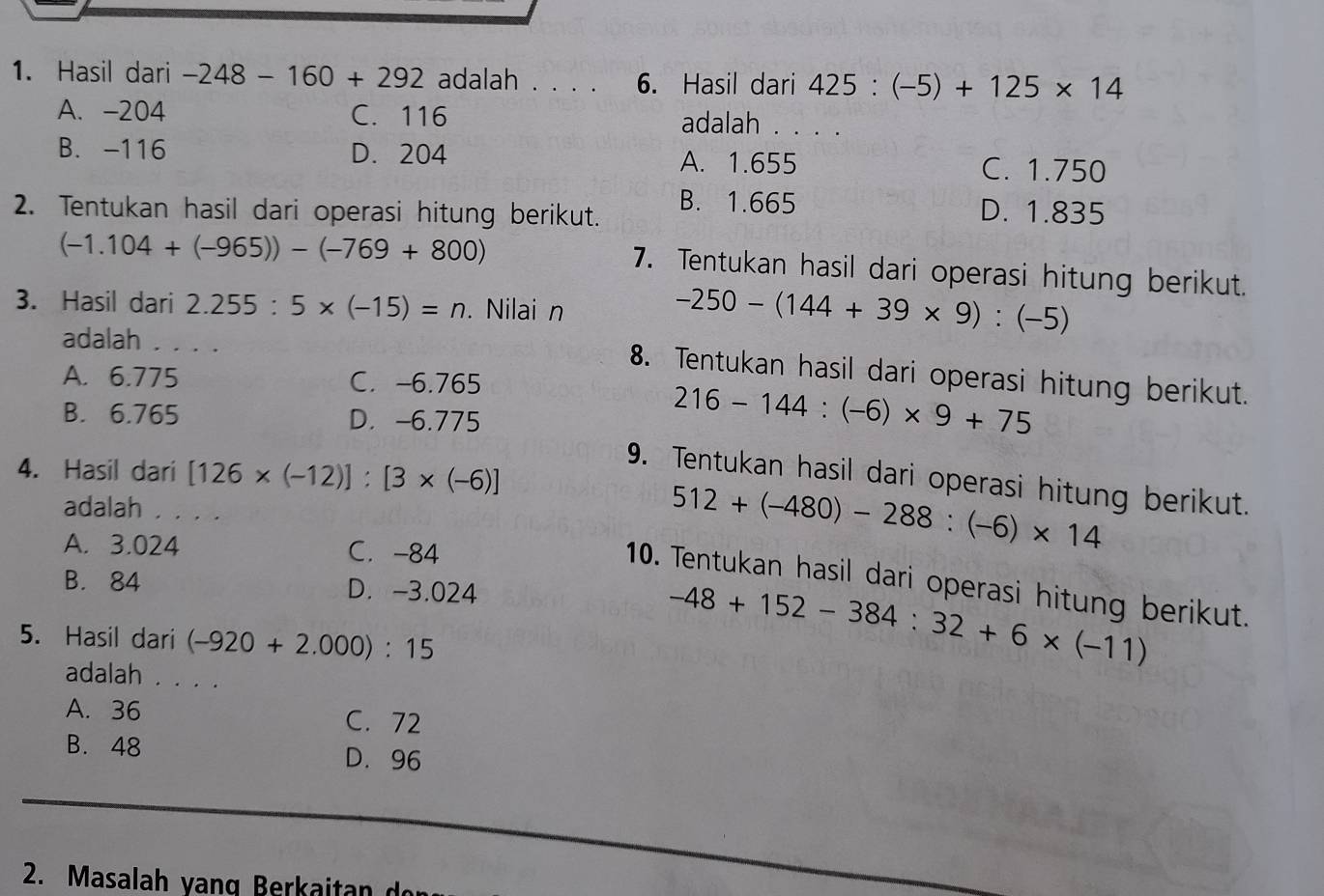 Hasil dari -248-160+292 adalah . . . . 6. Hasil dari 425:(-5)+125* 14
A. -204 C. 116 adalah . . . .
B. -116 D. 204 A. 1.655 C. 1.750
2. Tentukan hasil dari operasi hitung berikut. B. 1.665 D. 1.835
(-1.104+(-965))-(-769+800)
7. Tentukan hasil dari operasi hitung berikut.
3. Hasil dari 2.255:5* (-15)=n. Nilai n
adalah . . . .
-250-(144+39* 9):(-5)
8. Tentukan hasil dari operasi hitung berikut.
A. 6.775 C. -6.765
B. 6.765 D. -6.775
216-144:(-6)* 9+75
4. Hasil dari [126* (-12)]:[3* (-6)]
9. Tentukan hasil dari operasi hitung berikut.
adalah . . . .
A. 3.024 C. -84
512+(-480)-288:(-6)* 14
10. Tentukan hasil dari operasi hitung berikut.
B. 84 D. -3.024
5. Hasil dari (-920+2.000):15
-48+152-384:32+6* (-11)
adalah . . . .
A. 36 C. 72
B. 48 D. 96
2. Masalah yang Berkaitan d