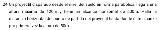 Un proyectil disparado desde el nivel del suelo en forma parabólica, llega a una 
altura máxima de 120m y tiene un alcance horizontal de 600m. Halla la 
distancia horizontal del punto de partida del proyectil hasta donde éste alcanza 
por primera vez la altura de 50m.