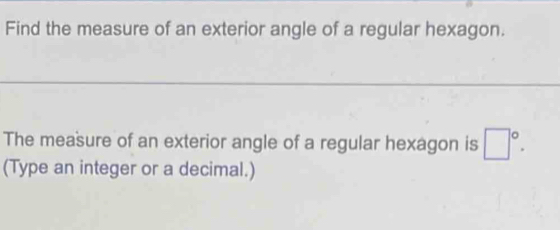 Find the measure of an exterior angle of a regular hexagon. 
The measure of an exterior angle of a regular hexagon is □°. 
(Type an integer or a decimal.)