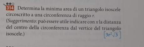 314 Determina la minima area di un triangolo isoscele 
circoscritto a una circonferenza di raggio r. 
(Suggerimento: può essere utile indicare con x la distanza 
del centro della circonferenza dal vertice del triangolo 
isoscele.) [3r^2sqrt(3)]