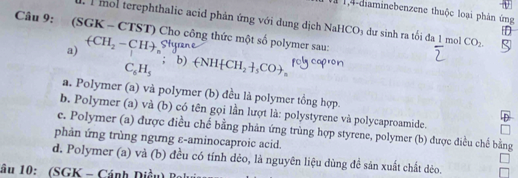 a 1,4-diaminebenzene thuộc loại phản ứng
Câu 9: (SGK à 1 mol terephthalic acid phản ứng với dung dịch NaH CO_3 dư sinh ra tối đa 1 mol CO_2. 
D
-CTST) Cho công thức một số polymer sau:
a) (CH_2-CH); b)
C_6H_5 (-NH CH_2+_5CO n
a. Polymer (a) và polymer (b) đều là polymer tồng hợp.
b. Polymer (a) và (b) có tên gọi lần lượt là: polystyrene và polycaproamide.
c. Polymer (a) được điều chế bằng phản ứng trùng hợp styrene, polymer (b) được điều chế bằng
phản ứng trùng ngưng ε-aminocaproic acid.
d. Polymer (a) và (b) đều có tính dẻo, là nguyên liệu dùng đề sản xuất chất dẻo.
âu 10: (SGK - Cánh Diều) B