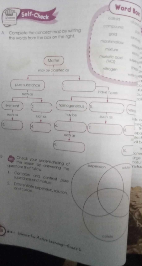 Word Box
7 uson Self-Check
colloid
all are .
compound
A. Complete the concept map by writing
the words from the box on the right.
gold 0 ∞
sand vs
marshmallow
wane
mixture
muriatic acid
Matter
(HCl)
Buen 10
n
may be classified as
nitrogen 
wohe 4
:o
pure substance 1.
to
have types alu
such as alu
element (2. homogeneous (5.
hetem
such as such as may be such as
mts C
3. (4. [6. 7. 1. T oxyc
8.
such as
epa
lec
will b
[9. Tr
10
comn
arge
B. Check your understanding of suspension
nixfur
the lesson by answering the 
questions that follow.
solutor Nüxtur
1. Compare and contrast pure
substance and mixture.
2. Differentiate suspension, solution,
and colloid
coiloid
#*= Science for Active Learning—Grade (