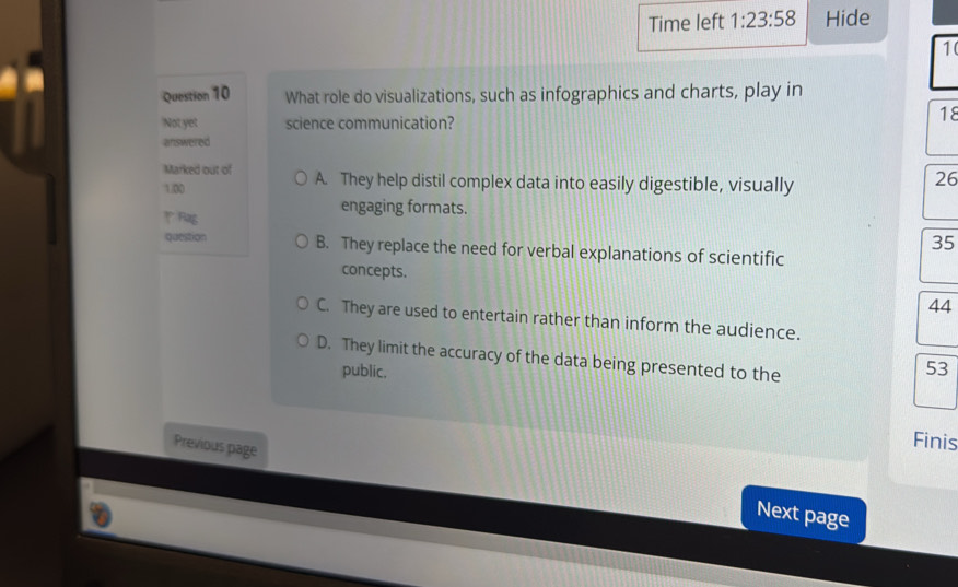 Time left 1:23:58 Hide
10
Question 10 What role do visualizations, such as infographics and charts, play in
Not yet science communication?
18
answered
Marked out of A. They help distil complex data into easily digestible, visually
1.00
26
Rag
engaging formats.
35
question B. They replace the need for verbal explanations of scientific
concepts. 44
C. They are used to entertain rather than inform the audience.
D. They limit the accuracy of the data being presented to the
public.
53
Finis
Previous page Next page