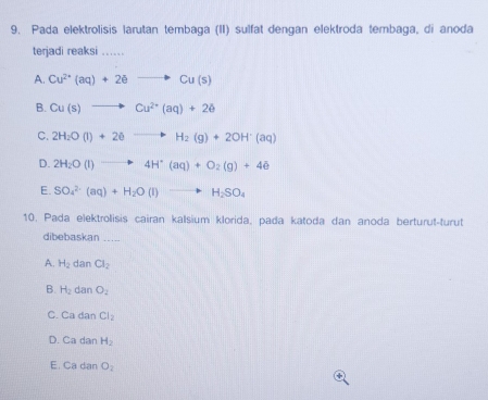 Pada elektrolisis larutan tembaga (II) sulfat dengan elektroda tembaga, di anoda
terjadi reaksi ..
A. Cu^(2+)(aq)+2eto Cu(s)
B. Cu(s)to Cu^(2+)(aq)+2e
C. 2H_2O(l)+2eto H_2(g)+2OH^+(aq)
D. 2H_2O(l)to 4H^+(aq)+O_2(g)+4e
E. SO_4^((2-)(aq)+H_2)O(l)to H_2SO_4
10. Pada elektrolisis cairan kalsium klorida, pada katoda dan anoda berturut-turut
dibebaskan_
A. H_2 dan Cl_2
B. H_2 dan O_2
C. Cada Cl_2
D. Cad an H_2
E. Ca dan O_2
+