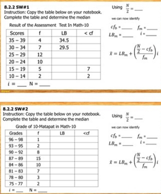 SW#1 Using
Instruction: Coov the table below on vour notebook  N/2 = _
Complete the table and determine the median we can now identify
cf_b= _ f_m= _
LB_m= _ i= _
overline x=LB_m+(frac  N/2 -cf_bf_m)_t
_
i= N= _
8.2.2 SW #2
Instruction: Copy the table below on your notebook.
Complete the table and determine the median Using  N/2 = _
cf_b= we can now identify_
f_m=
LB_m= _ i= _
overline x=LB_m+(frac  N/2 -cf_bf_m)_t