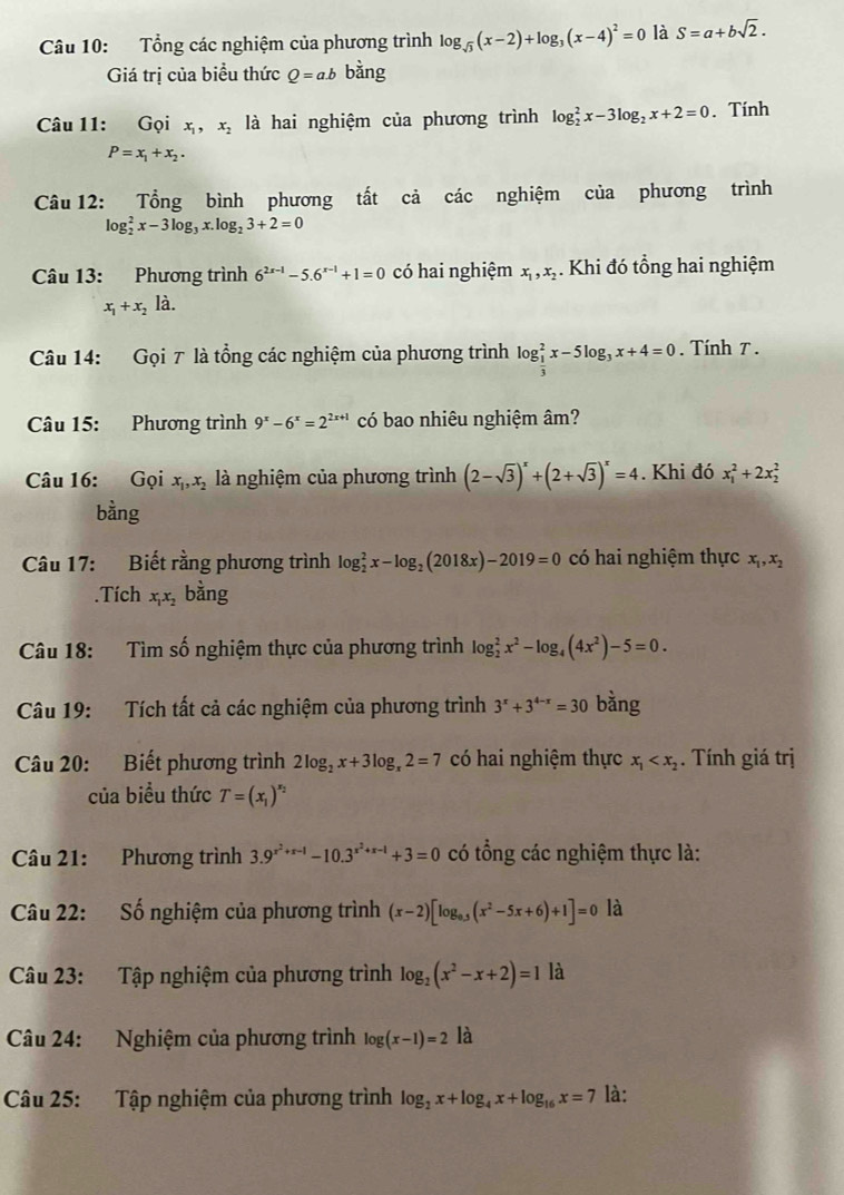 Tổng các nghiệm của phương trình log _sqrt(3)(x-2)+log _3(x-4)^2=0 là S=a+bsqrt(2).
Giá trị của biều thức Q=a.b bàng
Câu 11: Gọi x_1,x_2 là hai nghiệm của phương trình log _2^(2x-3log _2)x+2=0. Tính
P=x_1+x_2.
Câu 12: Tổng bình phương tất cả các nghiệm của phương trình
log _2^(2x-3log _3)x.log _23+2=0
Câu 13: Phương trình 6^(2x-1)-5.6^(x-1)+1=0 có hai nghiệm x_1,x_2. Khi đó tổng hai nghiệm
x_1+x_2ldot a.
Câu 14: Gọi 7 là tổng các nghiệm của phương trình log _ 1/3 ^2x-5log _3x+4=0. Tính T .
Câu 15: Phương trình 9^x-6^x=2^(2x+1) có bao nhiêu nghiệm âm?
Câu 16: Gọi x_1,x_2 là nghiệm của phương trình (2-sqrt(3))^x+(2+sqrt(3))^x=4. Khi đó x_1^(2+2x_2^2
bằng
Câu 17: Biết rằng phương trình log _2^2x-log _2)(2018x)-2019=0 có hai nghiệm thực x_1,x_2.Tích x_1x_2 bằng
Câu 18: Tìm số nghiệm thực của phương trình log _2^(2x^2)-log _4(4x^2)-5=0.
Câu 19: Tích tất cả các nghiệm của phương trình 3^x+3^(4-x)=30 bằng
Câu 20: Biết phương trình 2log _2x+3log _x2=7 có hai nghiệm thực x_1 . Tính giá trị
của biểu thức T=(x_1)^x_2
Câu 21: Phương trình 3.9^(x^2)+x-1-10.3^(x^2)+x-1+3=0 có tổng các nghiệm thực là:
Câu 22: Số nghiệm của phương trình (x-2)[log _0.3(x^2-5x+6)+1]=0 là
Câu 23: Tập nghiệm của phương trình log _2(x^2-x+2)=1 là
Câu 24: Nghiệm của phương trình log (x-1)=2 là
Câu 25: Tập nghiệm của phương trình log _2x+log _4x+log _16x=7 là: