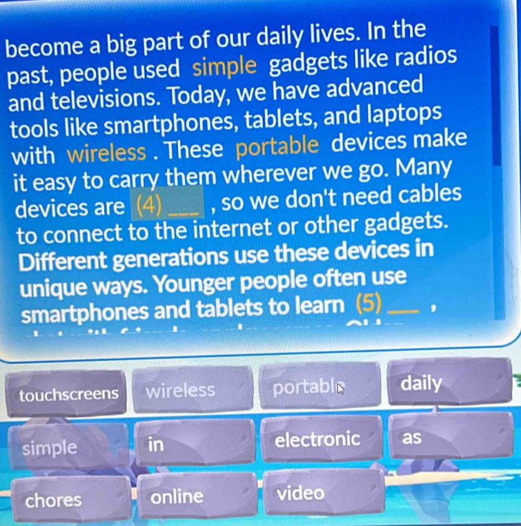 become a big part of our daily lives. In the
past, people used simple gadgets like radios
and televisions. Today, we have advanced
tools like smartphones, tablets, and laptops
with wireless . These portable devices make
it easy to carry them wherever we go. Many
devices are (4) _, so we don't need cables
to connect to the internet or other gadgets.
Different generations use these devices in
unique ways. Younger people often use
smartphones and tablets to learn (5)_ ,
touchscreens wireless portable daily
simple in electronic as
chores online video