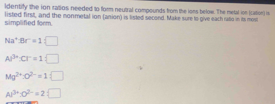 ldentify the ion ratios needed to form neutral compounds from the ions below. The metal ion (cation) is 
listed first, and the nonmetal ion (anion) is listed second. Make sure to give each ratio in its most 
simplified form.
Na^+:Br^-=1:□
Al^(3+):Cl^-=1:□
Mg^(2+):O^(2-)=1:□
Al^(3+):O^(2-)=2:□