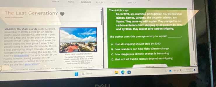 R:EADA READ RESPOND REFLECT STRETCH
The Article says:
The Last Generation? So, in 2019, six countries got together: Fiji, the Marshall
News: Envirorment Islands, Samoa, Vanuatu, the Solomon Islands, and
Tuvalu. They came up with a plan. They pledged to cut
carbon emissions from shipping by 40 percent by 2030
MAJURO, Marshall Islands (Achieve3000,
November 7, 2019). Living on an islandAnd by 2050, they expect zero-carbon shipping.
might sound wonderful. But what if you
left for a trip and found you could never
return? What if your home, and even theThe author uses this passage mostly to explain_
land it stood on, was gone forever? For
people living in the Pacific Islands, this isA. that all shipping should stop by 2050
a real possibility. Why? Climate change.
Climate change is causing the sea to rise.B. how islanders can help fight climate change
And it's threatening the very future of the
Pacific Islands. Young people on the Photo credit: malof/Shulterstock C. how dangerous climate change is becoming
Islands are even starting to wonder: Will islands, as only 300 feet wide in mos The capital city of Majuro, Marshali
they be the last generation? places. Yet te thin strip of land is home to over 27,000 people D. that not all Pacific Islands depend on shipping
snle are deanh 
Search