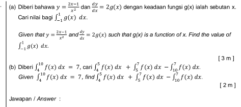 Diberi bahawa y= (2x-1)/x^2  dan  dy/dx =2g(x) dengan keadaan fungsi g(x) ialah sebutan x
Cari nilai bagi ∈t _(-1)^1g(x)dx. 
Given that y= (2x-1)/x^2  and  dy/dx =2g(x) such that g(x) is a function of x. Find the value of
∈t _(-1)^1g(x)dx. 
[ 3 m ] 
(b) Diberi ∈t _4^(10)f(x)dx=7 , cari ∈t _4^5f(x)dx+∈t _5^7f(x)dx-∈t _(10)^7f(x)dx. 
Given ∈t _4^(10)f(x)dx=7 , find ∈t _4^5f(x)dx+∈t _5^7f(x)dx-∈t _(10)^7f(x)dx. 
[ 2 m ] 
Jawapan / Answer :