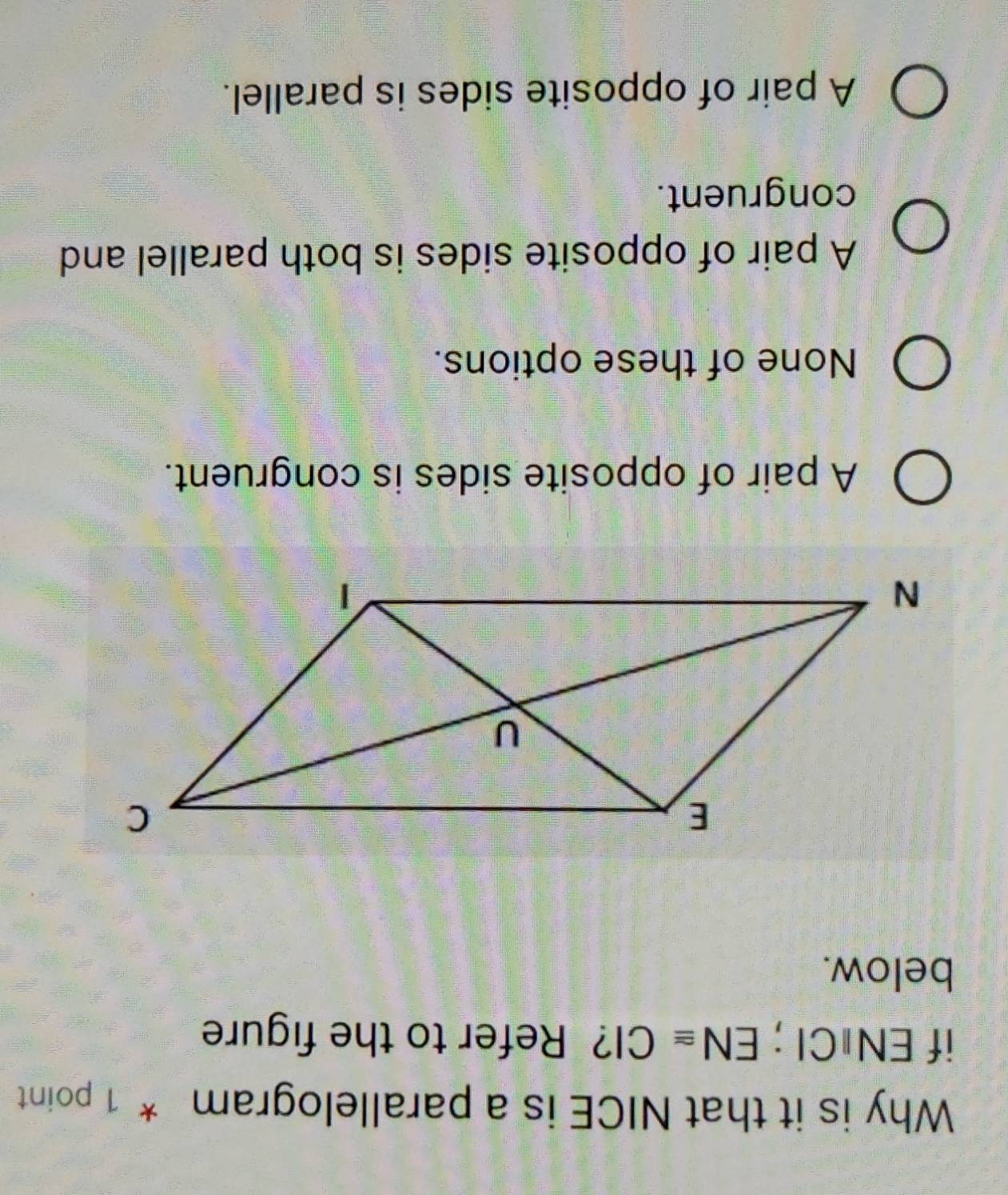 Why is it that NICE is a parallelogram * 1 point
if EN⊥CI; EN≌ CI ? Refer to the figure
below.
A pair of opposite sides is congruent.
None of these options.
A pair of opposite sides is both parallel and
congruent.
A pair of opposite sides is parallel.