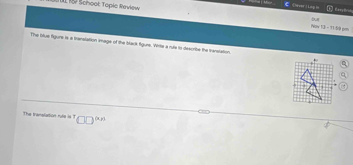 NXL for School: Topic Review 
Môme | Micr... Clever | Log in Easy Brid 
DUE 
Nov 13 - 11:59 pm 
The blue figure is a translation image of the black figure. Write a rule to describe the translation. 
The translation rule is T (□ ,□ )^(x,y)