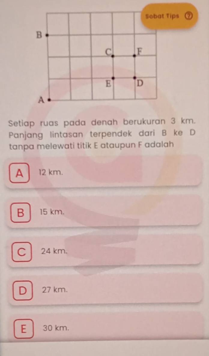 a
Setiap ruas pada denah berukuran 3 km.
Panjang lintasan terpendek dari B ke D
tanpa melewati titik E ataupun F adalah
A _ 12 km.
B 15 km.
C 24 km.
D 27 km.
E 30 km.