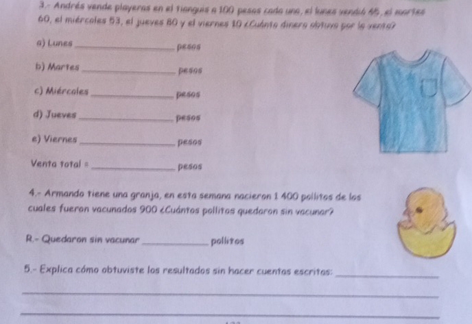 3.- Andrés vende playeras en el fianguis a 100 pesas cada una, el lunes vendió 45, el mortes
60, el miércales 53, el jueves 80 y el viernes 10 cCuánto dinera obtuva por la vento? 
a) Lunes _pesos 
b) Martes _pesos 
c) Miércoles_ pesos 
d) Jueves _pesos 
e) Viernes _pesos 
Venta total = _pesos 
4.- Armando tiene una granja, en esta semana nacieron 1 400 pollitos de los 
cuales fueron vacunados 900 ¿Cuántos pollitos quedaron sin vacunar? 
R.- Quedaron sin vacunar _pollitos 
5.- Explica cómo obtuviste los resultados sin hacer cuentas escritas:_ 
_ 
_