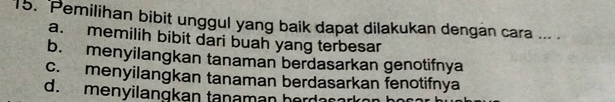 Pemilihan bibit unggul yang baik dapat dilakukan dengán cara ... .
a. memilih bibit dari buah yang terbesar
b. menyilangkan tanaman berdasarkan genotifnya
c. menyilangkan tanaman berdasarkan fenotifnya
d. menyilangkan tanaman berdes