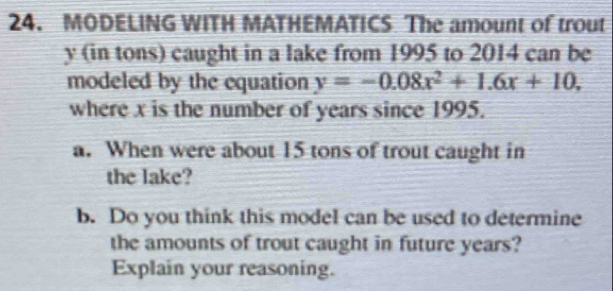 MODELING WITH MATHEMATICS The amount of trout
y (in tons) caught in a lake from 1995 to 2014 can be 
modeled by the equation y=-0.08x^2+1.6x+10, 
where x is the number of years since 1995. 
a. When were about 15 tons of trout caught in 
the lake? 
b. Do you think this model can be used to determine 
the amounts of trout caught in future years? 
Explain your reasoning.