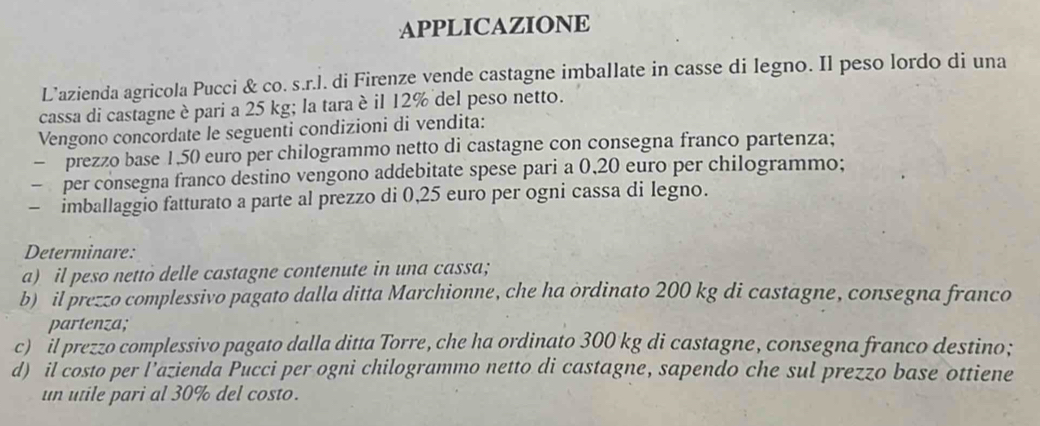 APPLICAZIONE 
L’azienda agricola Pucci & co. s.r.l. di Firenze vende castagne imballate in casse di legno. Il peso lordo di una 
cassa di castagne è pari a 25 kg; la tara è il 12% del peso netto. 
Vengono concordate le seguenti condizioni di vendita: 
- prezzo base 1,50 euro per chilogrammo netto di castagne con consegna franco partenza; 
- per consegna franco destino vengono addebitate spese pari a 0,20 euro per chilogrammo; 
- imballaggio fatturato a parte al prezzo di 0,25 euro per ogni cassa di legno. 
Determinare: 
a) il peso nettò delle castagne contenute in una cassa; 
b) il prezzo complessivo pagato dalla ditta Marchionne, che ha ordinato 200 kg di castagne, consegna franco 
partenza; 
c) il prezzo complessivo pagato dalla ditta Torre, che ha ordinato 300 kg di castagne, consegna franco destino; 
d) il costo per l’azienda Pucci per ogni chilogrammo netto di castagne, sapendo che sul prezzo base ottiene 
un utile pari al 30% del costo.