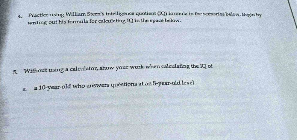 Practice using William Stern’s intelligence quotient (IQ) formula in the scenarios below. Begin by 
writing out his formula for calculating IQ in the space below. 
5. Without using a calculator, show your work when calculating the IQ of 
a. a 10-year-old who answers questions at an 8 -year-old level