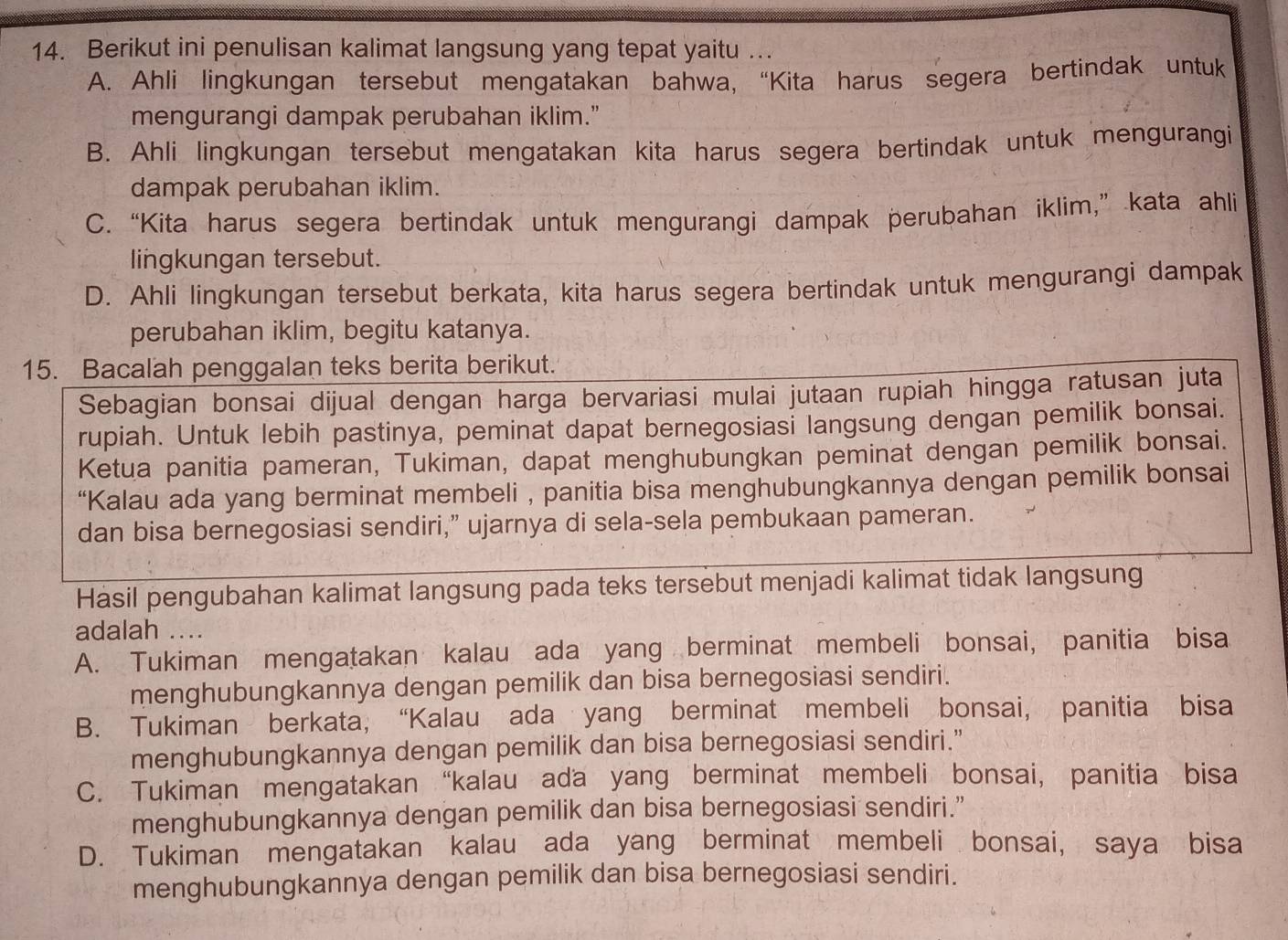 Berikut ini penulisan kalimat langsung yang tepat yaitu ….
A. Ahli lingkungan tersebut mengatakan bahwa, “Kita harus segera bertindak untuk
mengurangi dampak perubahan iklim."
B. Ahli lingkungan tersebut mengatakan kita harus segera bertindak untuk mengurangi
dampak perubahan iklim.
C. “Kita harus segera bertindak untuk mengurangi dampak perubahan iklim,” kata ahli
lingkungan tersebut.
D. Ahli lingkungan tersebut berkata, kita harus segera bertindak untuk mengurangi dampak
perubahan iklim, begitu katanya.
15. Bacalah penggalan teks berita berikut.
Sebagian bonsai dijual dengan harga bervariasi mulai jutaan rupiah hingga ratusan juta
rupiah. Untuk lebih pastinya, peminat dapat bernegosiasi langsung dengan pemilik bonsai.
Ketua panitia pameran, Tukiman, dapat menghubungkan peminat dengan pemilik bonsai.
“Kalau ada yang berminat membeli , panitia bisa menghubungkannya dengan pemilik bonsai
dan bisa bernegosiasi sendiri,” ujarnya di sela-sela pembukaan pameran.
Hasil pengubahan kalimat langsung pada teks tersebut menjadi kalimat tidak langsung
adalah ....
A. Tukiman mengatakan kalau ada yang berminat membeli bonsai, panitia bisa
menghubungkannya dengan pemilik dan bisa bernegosiasi sendiri.
B. Tukiman berkata, “Kalau ada yang berminat membeli bonsai, panitia bisa
menghubungkannya dengan pemilik dan bisa bernegosiasi sendiri.”
C. Tukiman mengatakan “kalau ada yang berminat membeli bonsai, panitia bisa
menghubungkannya dengan pemilik dan bisa bernegosiasi sendiri.”
D. Tukiman mengatakan kalau ada yang berminat membeli bonsai, saya bisa
menghubungkannya dengan pemilik dan bisa bernegosiasi sendiri.