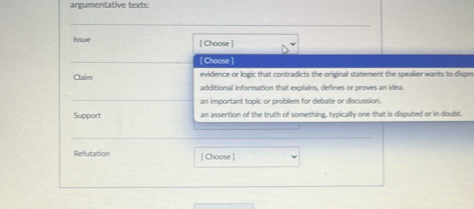 argumentative texts: 
_ 
Issue [ Choose ] 
_[ Choose ] 
Claim evidence or logic that contradicts the original statement the speaker wants to dispro 
additional information that explains, defines or proves an idea. 
_ 
_ 
an important topic or problem for debate or discussion. 
Support an assertion of the truth of something, typically one that is disputed or in doubt. 
_ 
Refutation [ Choose ]