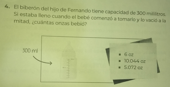 El biberón del hijo de Fernando tiene capacidad de 300 mililitros. 
Si estaba lleno cuando el bebé comenzó a tomarlo y lo vació a la 
mitad, ¿cuántas onzas bebió?