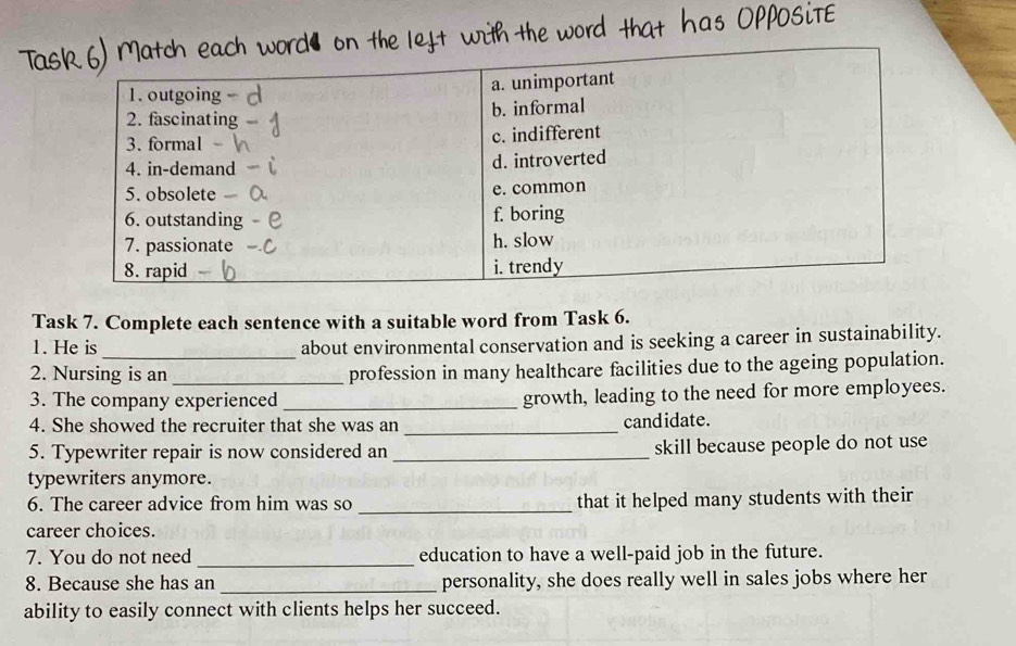 Task 7. Complete each sentence with a suitable word from Task 6. 
1. He is about environmental conservation and is seeking a career in sustainability. 
2. Nursing is an _profession in many healthcare facilities due to the ageing population. 
3. The company experienced _growth, leading to the need for more employees. 
4. She showed the recruiter that she was an _candidate. 
5. Typewriter repair is now considered an _skill because people do not use 
typewriters anymore. 
6. The career advice from him was so _that it helped many students with their 
career choices. 
7. You do not need _education to have a well-paid job in the future. 
8. Because she has an _personality, she does really well in sales jobs where her 
ability to easily connect with clients helps her succeed.