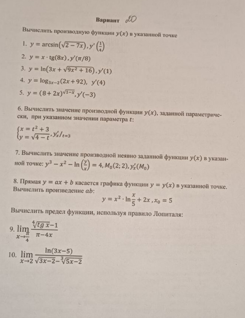 Bарнант
Βычислнτь πронзводнуюо функции y(x) в указанной toчке
1. y=arcsin (sqrt(2-7x)),y'( 1/4 )
2. y=x· tg (8x),y'(π /8)
3. y=ln (3x+sqrt(9x^2+16)),y'(1)
4. y=log _3x-2(2x+92),y'(4)
5. y=(8+2x)^sqrt(1-x),y'(-3)
6. Вычислить значение πронзводной функции y(x) , заланной параметриче-
ски, лри указанном значении параметра :
beginarrayl x=t^2+3 y=sqrt(4-t),y'_x/_t=3endarray.
7. Вычислнть значение πроизводной неявно заданной функиии y(x) в указан-
hoй toчke: y^3-x^2-ln ( y/x )=4,M_0(2;2),y_x'(M_0)
8. Πрямая y=ax+b κасаеτся графика функции y=y(x) в указанной точке.
Вычислнть πронзвеление аb:
y=x^2· ln  x/5 +2x,x_0=5
Вычислить πредел функции, используя правило Лоπиталя:
9. limlimits _xto  π /4  (sqrt[4](tgx)-1)/π -4x 
10. limlimits _xto 2 (ln (3x-5))/sqrt(3x-2)-sqrt[3](5x-2) 