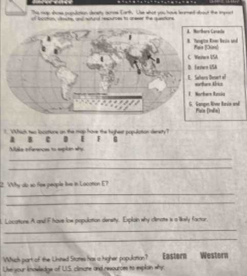 Ths map shoss population densty auros Earth. Use what you have leared about the impact
of bcation, clemots, and notural resounces to areser the questions
ors Canada
te Rn Bein and
|[Chins|
ern USA
rn USA
ra Desert of
hars Krice
barn Runcia
ger River Basin and
a (India)
I. Which two locations on the map have the highest population density?
1 B c I F 6
Make inferences to explan why
_
_
2. Why do so fee people live in Location E?
_
_
. Locations A and F have low population density. Explain why climate is a likely factor.
_
_
Which part of the Unsited States has a higher population? Eastern Western
Use your knowledge of UI.S. climate and resources to explain why: